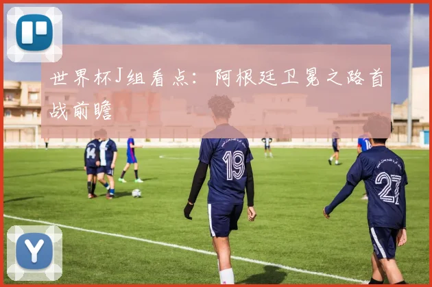 世界杯J组看点：阿根廷卫冕之路首战前瞻