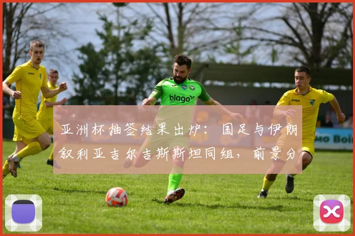 亚洲杯抽签结果出炉：国足与伊朗叙利亚吉尔吉斯斯坦同组，前景分析