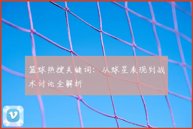 篮球热搜关键词：从球星表现到战术讨论全解析