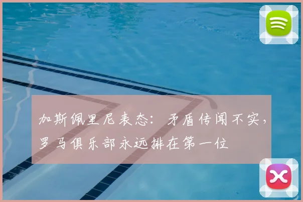 加斯佩里尼表态:矛盾传闻不实,罗马俱乐部永远排在第一位
