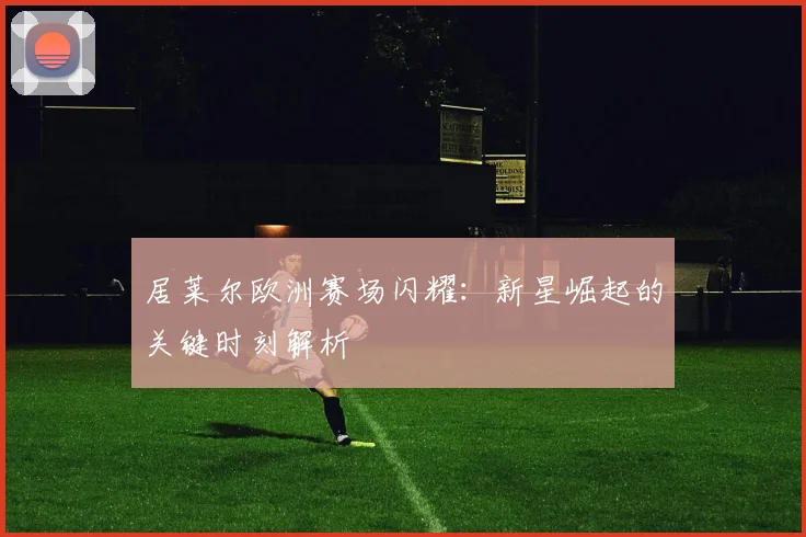 居莱尔欧洲赛场闪耀:新星崛起的关键时刻解析