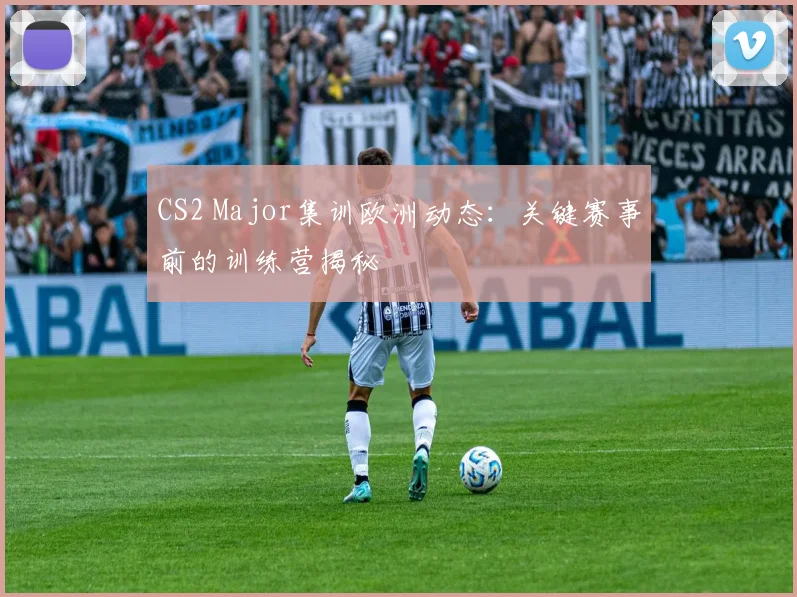 CS2 Major集训欧洲动态：关键赛事前的训练营揭秘