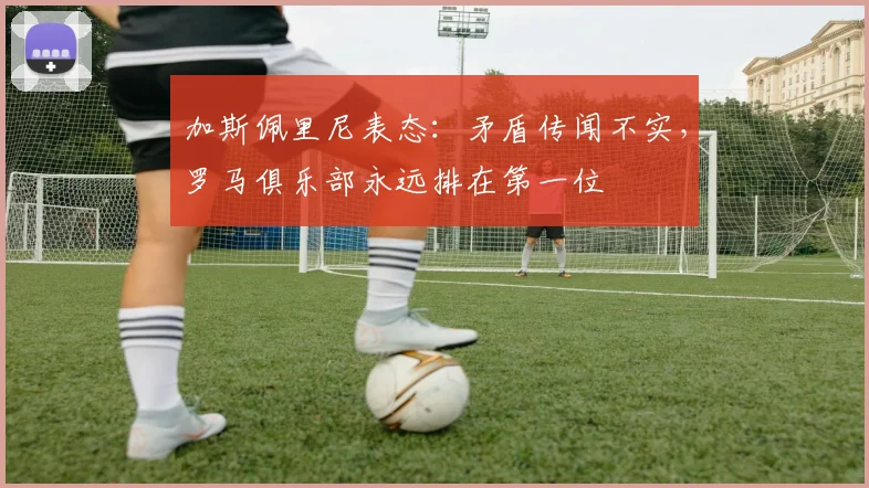 加斯佩里尼表态：矛盾传闻不实，罗马俱乐部永远排在第一位