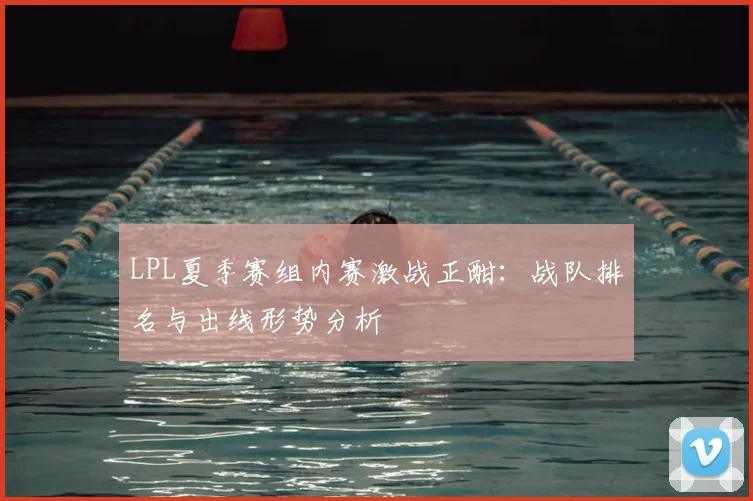LPL夏季赛组内赛激战正酣：战队排名与出线形势分析