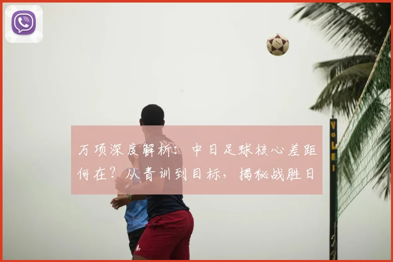 万项深度解析：中日足球核心差距何在？从青训到目标，揭秘战胜日本队路径
