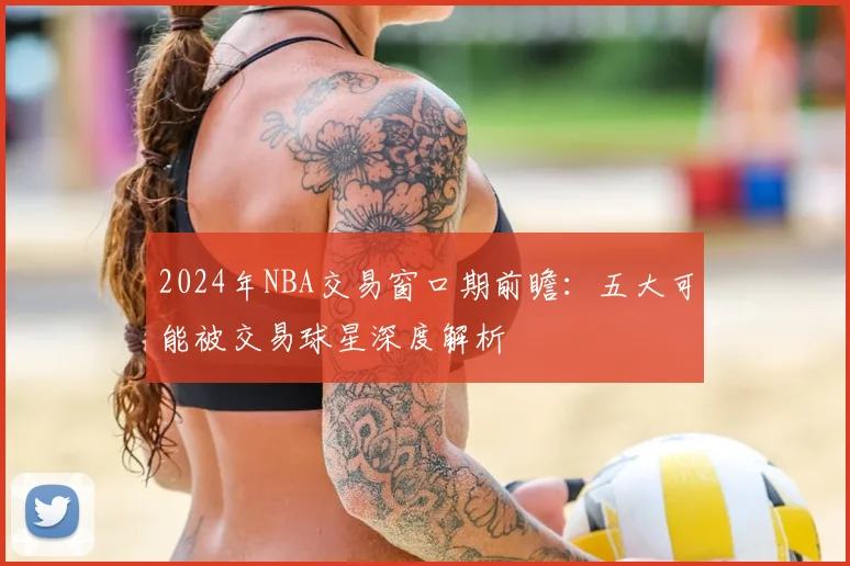 2024年NBA交易窗口期前瞻:五大可能被交易球星深度解析