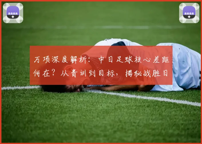 万项深度解析：中日足球核心差距何在？从青训到目标，揭秘战胜日本队路径
