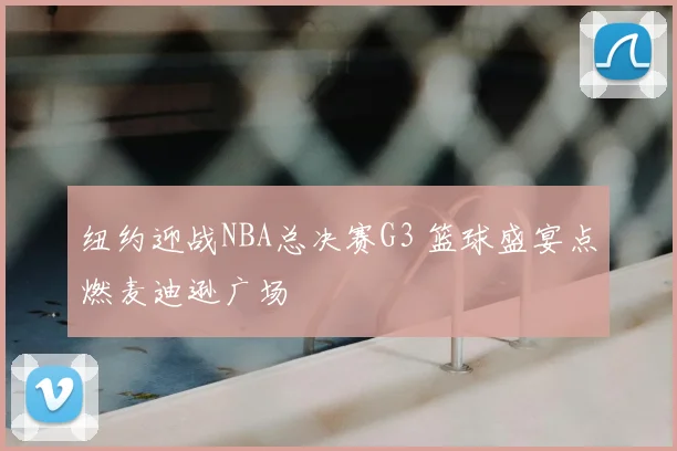 纽约迎战NBA总决赛G3 篮球盛宴点燃麦迪逊广场