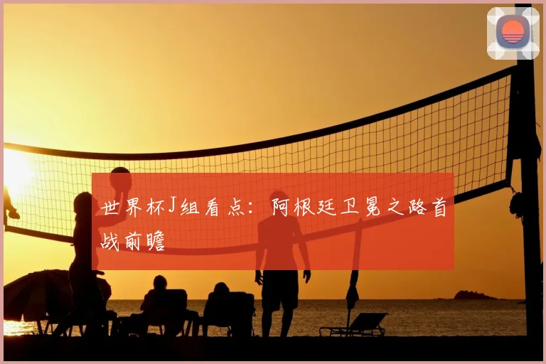世界杯J组看点：阿根廷卫冕之路首战前瞻