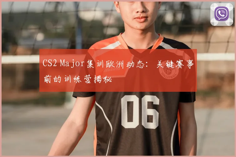CS2 Major集训欧洲动态：关键赛事前的训练营揭秘