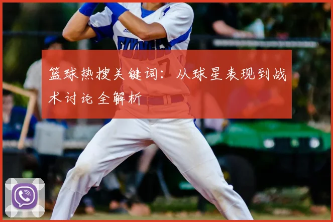 篮球热搜关键词:从球星表现到战术讨论全解析
