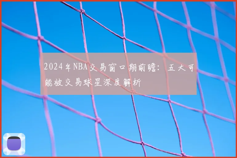 2024年NBA交易窗口期前瞻：五大可能被交易球星深度解析
