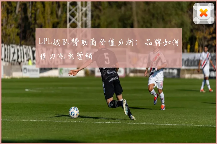 LPL战队赞助商价值分析:品牌如何借力电竞营销
