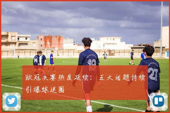 欧冠决赛热度延续：五大话题持续引爆球迷圈