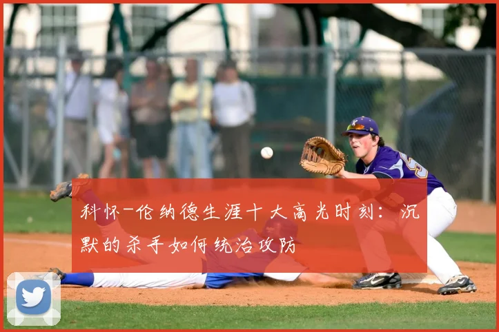科怀-伦纳德生涯十大高光时刻：沉默的杀手如何统治攻防