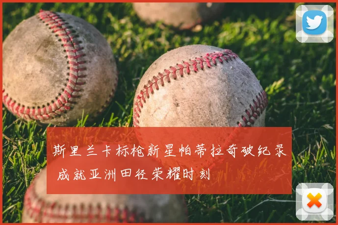 斯里兰卡标枪新星帕蒂拉奇破纪录 成就亚洲田径荣耀时刻