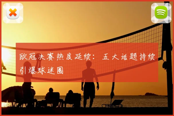 欧冠决赛热度延续：五大话题持续引爆球迷圈